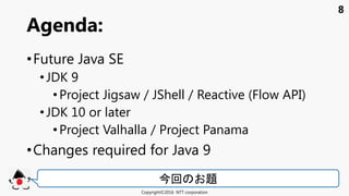 8
•Future Java SE
• JDK 9
•Project Jigsaw / JShell / Reactive (Flow API)
• JDK 10 or later
•Project Valhalla / Project Panama
•Changes required for Java 9
Agenda:
Copyright©2016 NTT corporation
今回 題
 