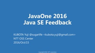 JavaOne 2016
Java SE Feedback
KUBOTA Yuji @sugarlife <kubota.yuji@gmail.com>
NTT OSS Center
2016/Oct/15
Copyright©2016 NTT corporation
 