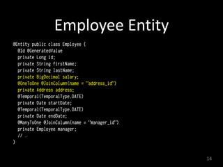 Employee	
  Entity
@Entity public class Employee { 
@Id @GeneratedValue
private Long id; 
private String firstName;  
private String lastName; 
private BigDecimal salary; 
@OneToOne @JoinColumn(name = "address_id") 
private Address address; 
@Temporal(TemporalType.DATE) 
private Date startDate; 
@Temporal(TemporalType.DATE) 
private Date endDate;  
@ManyToOne @JoinColumn(name = "manager_id") 
private Employee manager;
// … 
}
14
 