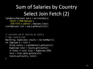 Sum	
  of	
  Salaries	
  by	
  Country 
Select	
  Join	
  Fetch	
  (2)
TypedQuery<Employee> query = em.createQuery(
"SELECT e FROM Employee e
JOIN FETCH e.address", Employee.class); 
List<Employee> list = query.getResultList(); 
// calculate sum of salaries by country
// map: country->sum
Map<String, BigDecimal> results = new HashMap<>(); 
for (Employee e : list) { 
String country = e.getAddress().getCountry(); 
BigDecimal total = results.get(country); 
if (total == null) total = BigDecimal.ZERO; 
total = total.add(e.getSalary()); 
results.put(country, total); 
} 
16
 
