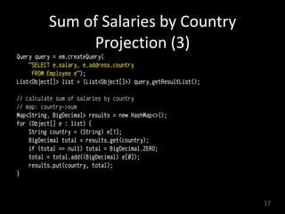 Sum	
  of	
  Salaries	
  by	
  Country 
Projection	
  (3)
Query query = em.createQuery(
"SELECT e.salary, e.address.country
FROM Employee e"); 
List<Object[]> list = (List<Object[]>) query.getResultList(); 
// calculate sum of salaries by country
// map: country->sum
Map<String, BigDecimal> results = new HashMap<>(); 
for (Object[] e : list) { 
String country = (String) e[1]; 
BigDecimal total = results.get(country); 
if (total == null) total = BigDecimal.ZERO; 
total = total.add((BigDecimal) e[0]); 
results.put(country, total); 
} 
17
 
