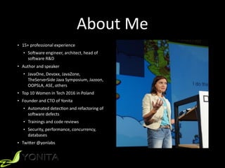 About	
  Me
• 15+	
  professional	
  experience	
  	
  
• SoPware	
  engineer,	
  architect,	
  head	
  of	
  
soPware	
  R&D	
  	
  
• Author	
  and	
  speaker	
  	
  
• JavaOne,	
  Devoxx,	
  JavaZone,	
  
TheServerSide	
  Java	
  Symposium,	
  Jazoon,	
  
OOPSLA,	
  ASE,	
  others	
  	
  
• Top	
  10	
  Women	
  in	
  Tech	
  2016	
  in	
  Poland	
  
• Founder	
  and	
  CTO	
  of	
  Yonita	
  
• Automated	
  detecXon	
  and	
  refactoring	
  of	
  
soPware	
  defects	
  
• Trainings	
  and	
  code	
  reviews	
  
• Security,	
  performance,	
  concurrency,	
  
databases	
  	
  
• TwiYer	
  @yonlabs	
  
 