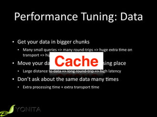 Performance	
  Tuning:	
  Data
• Get	
  your	
  data	
  in	
  bigger	
  chunks	
  	
  
• Many	
  small	
  queries	
  =>	
  many	
  round-­‐trips	
  =>	
  huge	
  extra	
  Xme	
  on	
  
transport	
  =>	
  high	
  latency	
  
• Move	
  your	
  data	
  closer	
  to	
  the	
  processing	
  place	
  
• Large	
  distance	
  to	
  data	
  =>	
  long	
  round-­‐trip	
  =>	
  high	
  latency	
  
• Don’t	
  ask	
  about	
  the	
  same	
  data	
  many	
  Xmes	
  
• Extra	
  processing	
  Xme	
  +	
  extra	
  transport	
  Xme
Cache
 