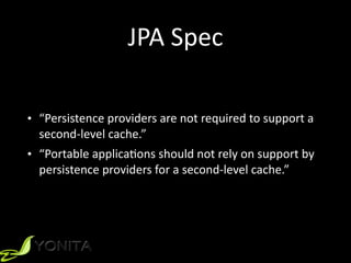 JPA	
  Spec
• “Persistence	
  providers	
  are	
  not	
  required	
  to	
  support	
  a	
  
second-­‐level	
  cache.”	
  
• “Portable	
  applicaXons	
  should	
  not	
  rely	
  on	
  support	
  by	
  
persistence	
  providers	
  for	
  a	
  second-­‐level	
  cache.”
 