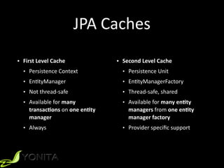 • Second	
  Level	
  Cache	
  
• Persistence	
  Unit	
  
• EnXtyManagerFactory	
  
• Thread-­‐safe,	
  shared	
  
• Available	
  for	
  many	
  en1ty	
  
managers	
  from	
  one	
  en1ty	
  
manager	
  factory	
  
• Provider	
  speciﬁc	
  support
JPA	
  Caches
• First	
  Level	
  Cache	
  
• Persistence	
  Context	
  
• EnXtyManager	
  
• Not	
  thread-­‐safe	
  
• Available	
  for	
  many	
  
transac1ons	
  on	
  one	
  en1ty	
  
manager	
  
• Always
 