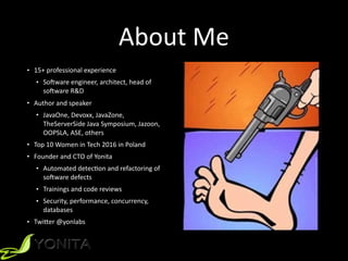 About	
  Me
• 15+	
  professional	
  experience	
  	
  
• SoPware	
  engineer,	
  architect,	
  head	
  of	
  
soPware	
  R&D	
  	
  
• Author	
  and	
  speaker	
  	
  
• JavaOne,	
  Devoxx,	
  JavaZone,	
  
TheServerSide	
  Java	
  Symposium,	
  Jazoon,	
  
OOPSLA,	
  ASE,	
  others	
  	
  
• Top	
  10	
  Women	
  in	
  Tech	
  2016	
  in	
  Poland	
  
• Founder	
  and	
  CTO	
  of	
  Yonita	
  
• Automated	
  detecXon	
  and	
  refactoring	
  of	
  
soPware	
  defects	
  
• Trainings	
  and	
  code	
  reviews	
  
• Security,	
  performance,	
  concurrency,	
  
databases	
  	
  
• TwiYer	
  @yonlabs	
  
 