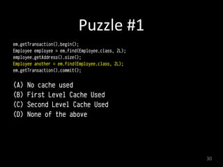 Puzzle	
  #1
em.getTransaction().begin(); 
Employee employee = em.find(Employee.class, 2L); 
employee.getAddress().size();
Employee another = em.find(Employee.class, 2L); 
em.getTransaction().commit(); 
(A) No cache used
(B) First Level Cache Used
(C) Second Level Cache Used
(D) None of the above
30
 