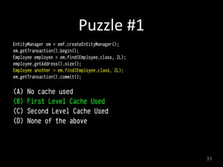 Puzzle	
  #1
EntityManager em = emf.createEntityManager();
em.getTransaction().begin(); 
Employee employee = em.find(Employee.class, 2L); 
employee.getAddress().size();
Employee another = em.find(Employee.class, 2L); 
em.getTransaction().commit(); 
(A) No cache used
(B) First Level Cache Used
(C) Second Level Cache Used
(D) None of the above
33
 