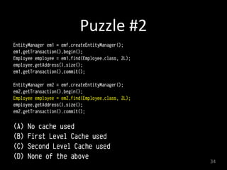 Puzzle	
  #2
EntityManager em1 = emf.createEntityManager();
em1.getTransaction().begin(); 
Employee employee = em1.find(Employee.class, 2L); 
employee.getAddress().size();
em1.getTransaction().commit(); 
EntityManager em2 = emf.createEntityManager();
em2.getTransaction().begin(); 
Employee employee = em2.find(Employee.class, 2L); 
employee.getAddress().size();
em2.getTransaction().commit(); 
(A) No cache used
(B) First Level Cache used
(C) Second Level Cache used
(D) None of the above
34
 