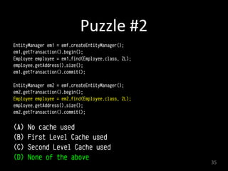 Puzzle	
  #2
EntityManager em1 = emf.createEntityManager();
em1.getTransaction().begin(); 
Employee employee = em1.find(Employee.class, 2L); 
employee.getAddress().size();
em1.getTransaction().commit(); 
EntityManager em2 = emf.createEntityManager();
em2.getTransaction().begin(); 
Employee employee = em2.find(Employee.class, 2L); 
employee.getAddress().size();
em2.getTransaction().commit(); 
(A) No cache used
(B) First Level Cache used
(C) Second Level Cache used
(D) None of the above
35
 