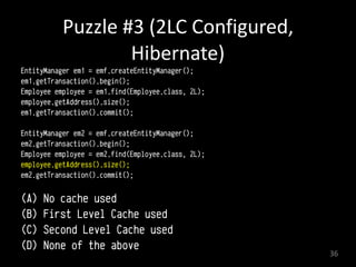 Puzzle	
  #3	
  (2LC	
  Configured,	
  
Hibernate)
EntityManager em1 = emf.createEntityManager();
em1.getTransaction().begin(); 
Employee employee = em1.find(Employee.class, 2L); 
employee.getAddress().size();
em1.getTransaction().commit(); 
EntityManager em2 = emf.createEntityManager();
em2.getTransaction().begin(); 
Employee employee = em2.find(Employee.class, 2L); 
employee.getAddress().size();
em2.getTransaction().commit(); 
(A) No cache used
(B) First Level Cache used
(C) Second Level Cache used
(D) None of the above
36
 