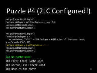 Puzzle	
  #4	
  (2LC	
  Configured!)
em1.getTransaction().begin(); 
Employee employee = em1.find(Employee.class, 2L); 
employee.getAddress().size();
em1.getTransaction().commit(); a
em2.getTransaction().begin(); 
TypedQuery<Employee> q =
em.createQuery("SELECT e FROM Employee e WHERE e.id=:id", Employee.class);
q.setParameter("id", 2l); 
Employee employee = q.getSingleResult();
employee.getAddress().size();
em2.getTransaction().commit();
 
(A) No cache used
(B) First Level Cache used
(C) Second Level Cache used
(D) None of the above 39
 