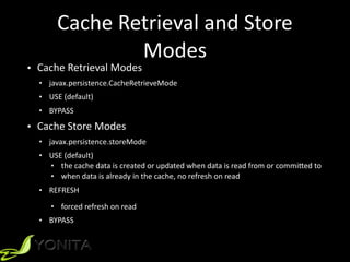 Cache	
  Retrieval	
  and	
  Store	
  
Modes
• Cache	
  Retrieval	
  Modes	
  
• javax.persistence.CacheRetrieveMode	
  
• USE	
  (default)	
  
• BYPASS	
  
• Cache	
  Store	
  Modes	
  
• javax.persistence.storeMode	
  
• USE	
  (default)	
  
• the	
  cache	
  data	
  is	
  created	
  or	
  updated	
  when	
  data	
  is	
  read	
  from	
  or	
  commiYed	
  to	
  
• when	
  data	
  is	
  already	
  in	
  the	
  cache,	
  no	
  refresh	
  on	
  read	
  
• REFRESH	
  
• forced	
  refresh	
  on	
  read	
  
• BYPASS
 