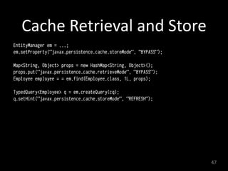 Cache	
  Retrieval	
  and	
  Store	
  
EntityManager em = ...;
em.setProperty("javax.persistence.cache.storeMode", “BYPASS");
Map<String, Object> props = new HashMap<String, Object>();
props.put("javax.persistence.cache.retrieveMode", "BYPASS");
Employee employee = = em.find(Employee.class, 1L, props);
TypedQuery<Employee> q = em.createQuery(cq);
q.setHint("javax.persistence.cache.storeMode", "REFRESH");
47
 