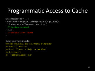 Programmatic	
  Access	
  to	
  Cache
EntityManager em = ...;
Cache cache = em.getEntityManagerFactory().getCache();
if (cache.contains(Employee.class, 1L)) {
// the data is cached
} else {
// the data is NOT cached
}
Cache interface methods:
boolean contains(Class cls, Object primaryKey)
void evict(Class cls)
void evict(Class cls, Object primaryKey)
void evictAll()
<T> T unwrap(Class<T> cls)
48
 