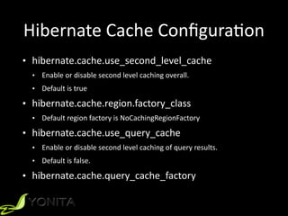 Hibernate	
  Cache	
  ConﬁguraXon
• hibernate.cache.use_second_level_cache	
  
• Enable	
  or	
  disable	
  second	
  level	
  caching	
  overall.	
  	
  
• Default	
  is	
  true	
  
• hibernate.cache.region.factory_class	
  
• Default	
  region	
  factory	
  is	
  NoCachingRegionFactory	
  
• hibernate.cache.use_query_cache	
  
• Enable	
  or	
  disable	
  second	
  level	
  caching	
  of	
  query	
  results.	
  	
  
• Default	
  is	
  false.	
  
• hibernate.cache.query_cache_factory
 