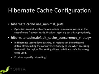 Hibernate	
  Cache	
  ConﬁguraXon
• hibernate.cache.use_minimal_puts	
  
• OpXmizes	
  second-­‐level	
  cache	
  operaXons	
  to	
  minimize	
  writes,	
  at	
  the	
  
cost	
  of	
  more	
  frequent	
  reads.	
  Providers	
  typically	
  set	
  this	
  appropriately.	
  
• hibernate.cache.default_cache_concurrency_strategy	
  
• In	
  Hibernate	
  second-­‐level	
  caching,	
  all	
  regions	
  can	
  be	
  conﬁgured	
  
diﬀerently	
  including	
  the	
  concurrency	
  strategy	
  to	
  use	
  when	
  accessing	
  
that	
  parXcular	
  region.	
  This	
  sevng	
  allows	
  to	
  deﬁne	
  a	
  default	
  strategy	
  
to	
  be	
  used.	
  
• Providers	
  specify	
  this	
  sevng!
 