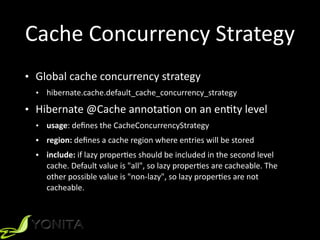 Cache	
  Concurrency	
  Strategy
• Global	
  cache	
  concurrency	
  strategy	
  
• hibernate.cache.default_cache_concurrency_strategy	
  
• Hibernate	
  @Cache	
  annotaXon	
  on	
  an	
  enXty	
  level	
  
• usage:	
  deﬁnes	
  the	
  CacheConcurrencyStrategy	
  
• region:	
  deﬁnes	
  a	
  cache	
  region	
  where	
  entries	
  will	
  be	
  stored	
  
• include:	
  if	
  lazy	
  properXes	
  should	
  be	
  included	
  in	
  the	
  second	
  level	
  
cache.	
  Default	
  value	
  is	
  "all",	
  so	
  lazy	
  properXes	
  are	
  cacheable.	
  The	
  
other	
  possible	
  value	
  is	
  "non-­‐lazy",	
  so	
  lazy	
  properXes	
  are	
  not	
  
cacheable.
 