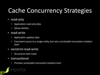 Cache	
  Concurrency	
  Strategies
• read-­‐only	
  
• ApplicaXon	
  read-­‐only	
  data	
  
• Allows	
  deletes	
  
• read-­‐write	
  
• ApplicaXon	
  updates	
  data	
  
• Consistent	
  access	
  to	
  a	
  single	
  enXty,	
  but	
  not	
  a	
  serializable	
  transacXon	
  isolaXon	
  
level	
  
• nonstrict-­‐read-­‐write	
  
• Occasional	
  stale	
  reads	
  
• transacXonal	
  
• Provides	
  serializable	
  transacXon	
  isolaXon	
  level
 