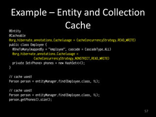 Example	
  –	
  Entity	
  and	
  Collection	
  
Cache@Entity
@Cacheable
@org.hibernate.annotations.Cache(usage = CacheConcurrencyStrategy.READ_WRITE)
public class Employee {
@OneToMany(mappedBy = "employee", cascade = CascadeType.ALL)
@org.hibernate.annotations.Cache(usage =
CacheConcurrencyStrategy.NONSTRICT_READ_WRITE)
private Set<Phone> phones = new HashSet<>();
}
// cache used!
Person person = entityManager.find(Employee.class, 1L);
// cache used!
Person person = entityManager.find(Employee.class, 1L);
person.getPhones().size();
57
 