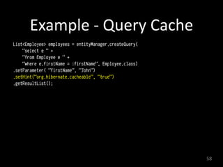 Example	
  -­‐	
  Query	
  Cache
List<Employee> employees = entityManager.createQuery(
"select e " +
"from Employee e " +
"where e.firstName = :firstName", Employee.class)
.setParameter( "firstName", "John")
.setHint("org.hibernate.cacheable", "true")
.getResultList();
58
 