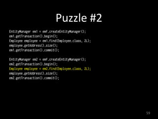Puzzle	
  #2
EntityManager em1 = emf.createEntityManager();
em1.getTransaction().begin(); 
Employee employee = em1.find(Employee.class, 2L); 
employee.getAddress().size();
em1.getTransaction().commit(); 
EntityManager em2 = emf.createEntityManager();
em2.getTransaction().begin(); 
Employee employee = em2.find(Employee.class, 2L); 
employee.getAddress().size();
em2.getTransaction().commit(); 
59
 