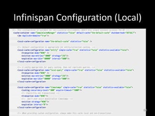 Infinispan	
  Configuration	
  (Local)
<!-- This configuration is suitable for non-clustered environments, where only single instance accesses the DB --> 
<cache-container name="SampleCacheManager" statistics="false" default-cache="the-default-cache" shutdown-hook="DEFAULT"> 
<jmx duplicate-domains="true"/> 
 
<local-cache-configuration name="the-default-cache" statistics="false" /> 
 
<!-- Default configuration is appropriate for entity/collection caching. --> 
<local-cache-configuration name="entity" simple-cache="true" statistics="false" statistics-available="false"> 
<transaction mode="NONE" /> 
<eviction max-entries="10000" strategy="LRU"/> 
<expiration max-idle="100000" interval="5000"/> 
</local-cache-configuration> 
 
<!-- A config appropriate for query caching. Does not replicate queries. --> 
<local-cache-configuration name="local-query" simple-cache="true" statistics="false" statistics-available="false"> 
<transaction mode="NONE" /> 
<eviction max-entries="10000" strategy="LRU"/> 
<expiration max-idle="100000" interval="5000"/> 
</local-cache-configuration> 
 
<local-cache-configuration name="timestamps" simple-cache="true" statistics="false" statistics-available="false"> 
<locking concurrency-level="1000" acquire-timeout="15000"/> 
<!-- Explicitly non transactional --> 
<transaction mode="NONE"/> 
<!-- Don't ever evict modification timestamps --> 
<eviction strategy="NONE"/> 
<expiration interval="0"/> 
</local-cache-configuration> 
 
<!-- When providing custom configuration, always make this cache local and non-transactional. 
64
 