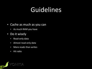 Guidelines
• Cache	
  as	
  much	
  as	
  you	
  can	
  
• As	
  much	
  RAM	
  you	
  have	
  
• Do	
  it	
  wisely	
  
• Read-­‐only	
  data	
  
• Almost	
  read-­‐only	
  data	
  
• More	
  reads	
  than	
  writes	
  
• Hit	
  raXo
 