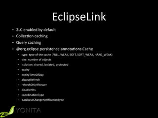 EclipseLink
• 2LC	
  enabled	
  by	
  default	
  
• CollecXon	
  caching	
  
• Query	
  caching	
  
• @org.eclipse.persistence.annotaXons.Cache	
  
• type:	
  type	
  of	
  the	
  cache	
  (FULL,	
  WEAK,	
  SOFT,	
  SOFT_WEAK,	
  HARD_WEAK)	
  
• size:	
  number	
  of	
  objects	
  
• isolaXon:	
  shared,	
  isolated,	
  protected	
  
• expiry	
  
• expiryTimeOfDay	
  
• alwaysRefresh	
  
• refreshOnlyIfNewer	
  
• disableHits	
  
• coordinaXonType	
  
• databaseChangeNoXﬁcaXonType
 