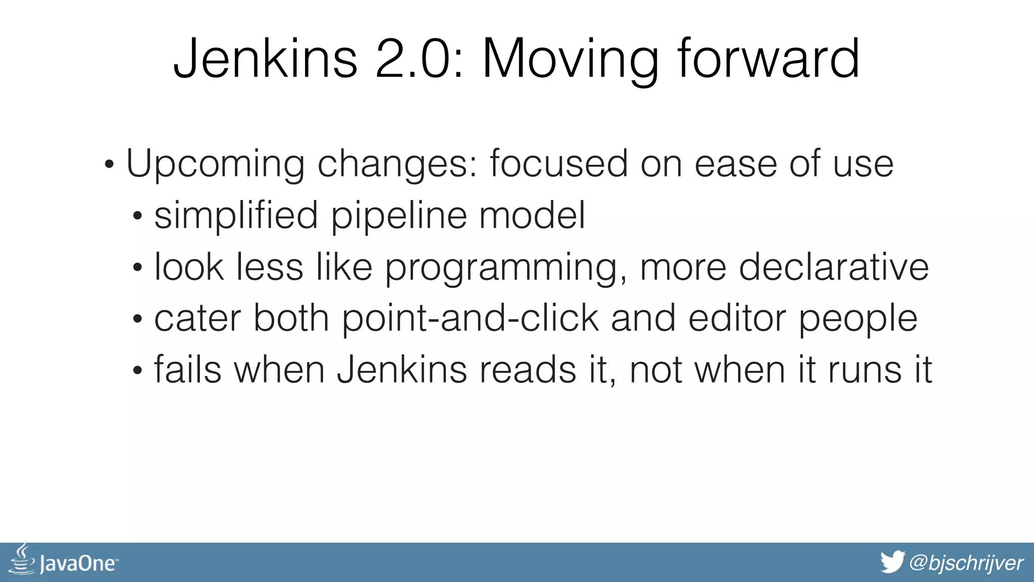@bjschrijver Jenkins 2.0: Moving forward • Upcoming changes: focused on ease of use • simplified pipeline model • look less like programming, more declarative • cater both point-and-click and editor people • fails when Jenkins reads it, not when it runs it 
