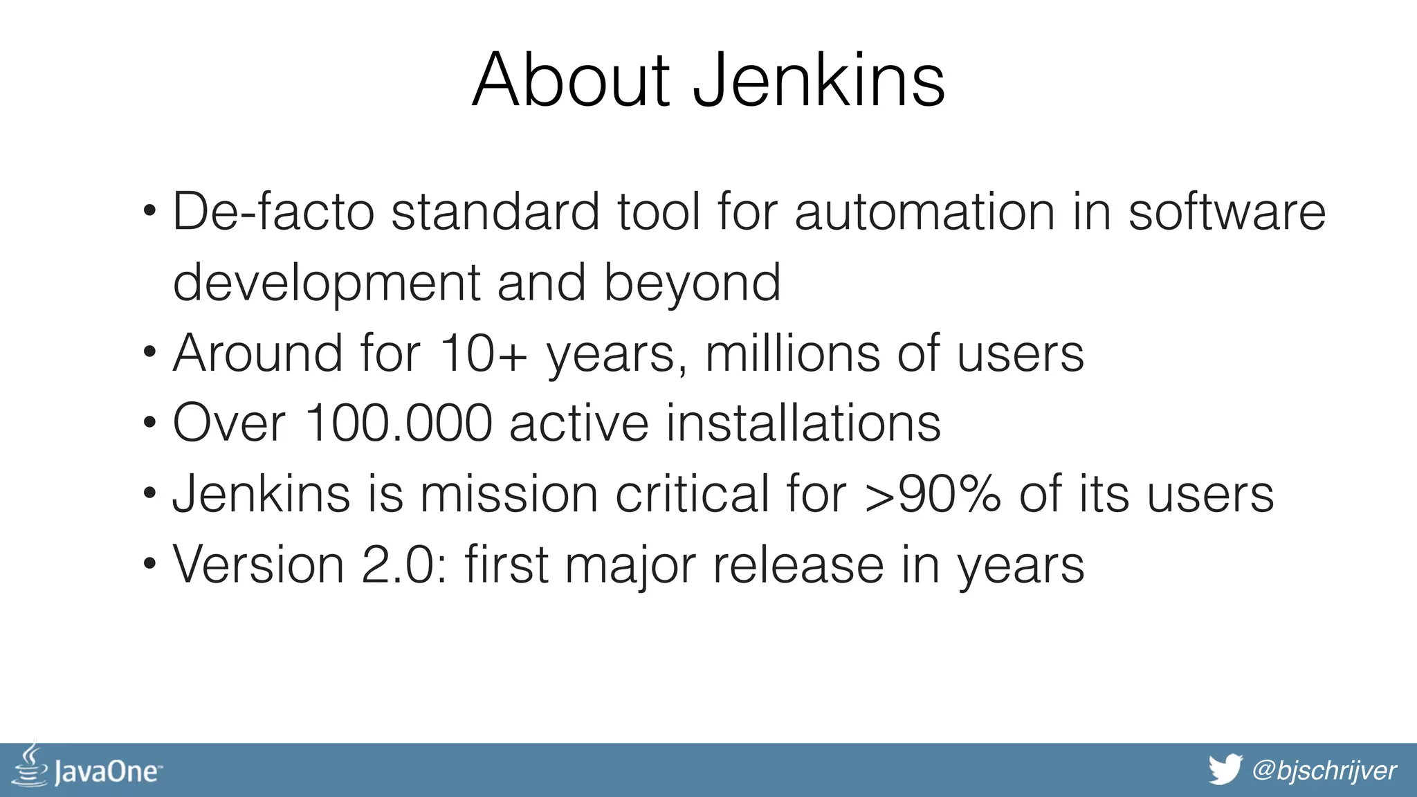 @bjschrijver About Jenkins • De-facto standard tool for automation in software development and beyond • Around for 10+ years, millions of users • Over 100.000 active installations • Jenkins is mission critical for >90% of its users • Version 2.0: first major release in years 