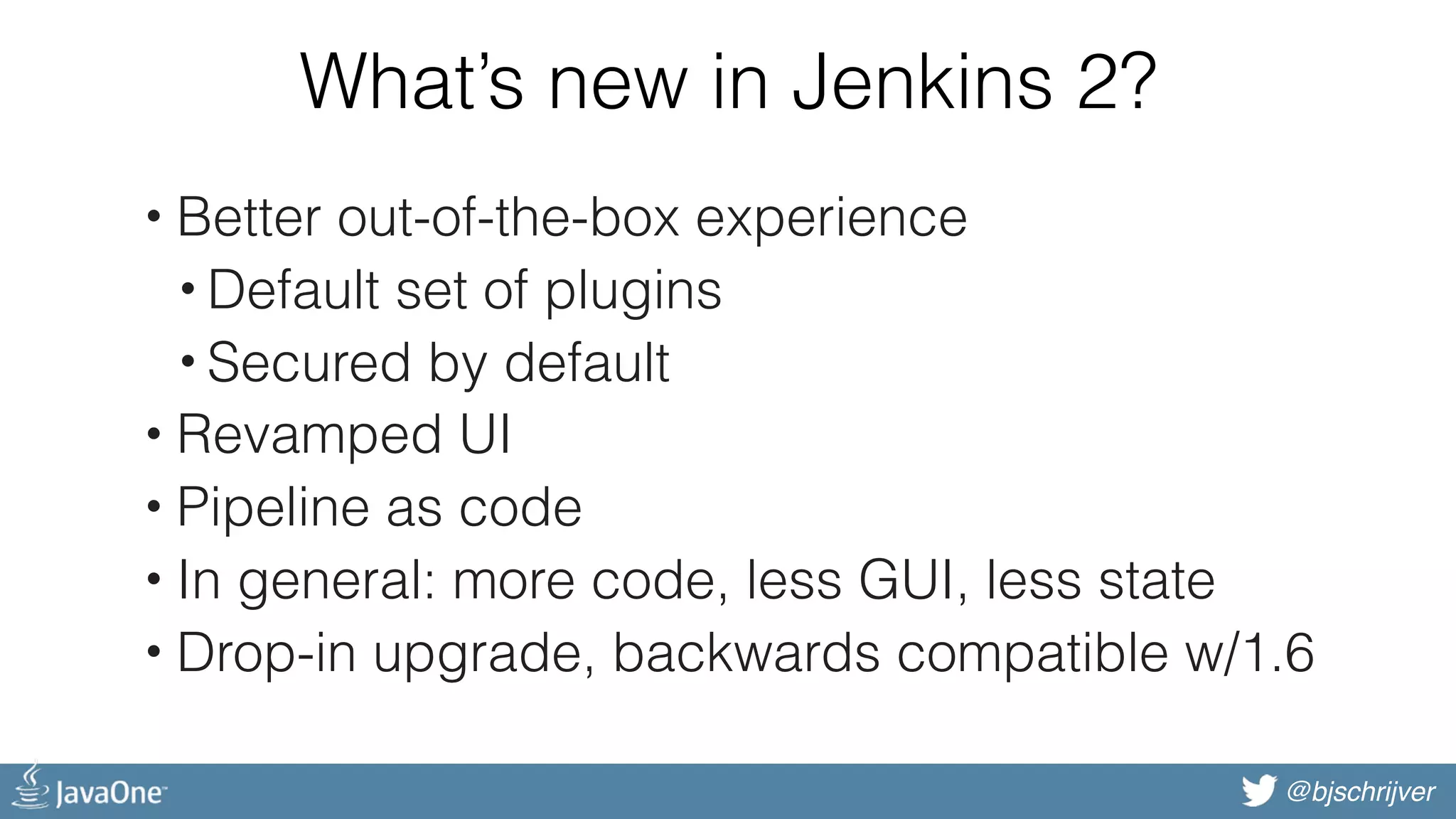 @bjschrijver What’s new in Jenkins 2? • Better out-of-the-box experience • Default set of plugins • Secured by default • Revamped UI • Pipeline as code • In general: more code, less GUI, less state • Drop-in upgrade, backwards compatible w/1.6 