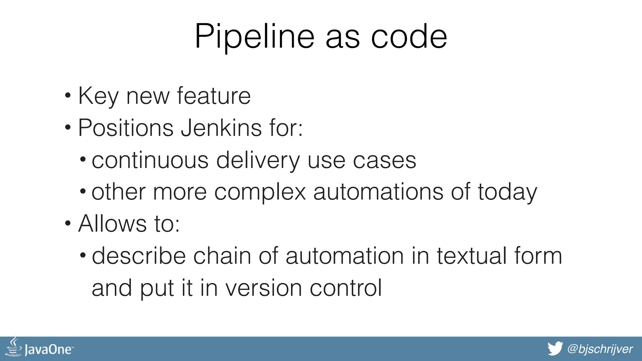 @bjschrijver Pipeline as code • Key new feature • Positions Jenkins for: • continuous delivery use cases • other more complex automations of today • Allows to: • describe chain of automation in textual form  and put it in version control 