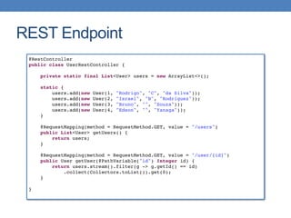 REST Endpoint
@RestController
public class UserRestController {
private static final List<User> users = new ArrayList<>();
static {
users.add(new User(1, "Rodrigo", "C", "da Silva"));
users.add(new User(2, "Israel", "B", "Rodriguez"));
users.add(new User(3, "Bruno", "", "Souza"));
users.add(new User(4, "Edson", "", "Yanaga"));
}
@RequestMapping(method = RequestMethod.GET, value = "/users")
public List<User> getUsers() {
return users;
}
@RequestMapping(method = RequestMethod.GET, value = "/user/{id}")
public User getUser(@PathVariable("id") Integer id) {
return users.stream().filter(g -> g.getId() == id)
.collect(Collectors.toList()).get(0);
}
}
 