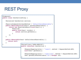 REST Proxy
@Component
public class UserServiceProxy {
@Autowired UserService service;
@HystrixCommand(fallbackMethod = "defaultUsersObservable")
public Observable<List<User>> getUsersObservable() {
return new ObservableResult<List<User>>() {
@Override
public List<User> invoke() {
return service.getUsers();
}
};
}
public Observable<User> defaultUsersObservable() {
return null;
}
} @FeignClient("USER-SERVICE")
public interface UserService {
@RequestMapping(value = "/users", method = RequestMethod.GET)
List<User> getUsers();
@RequestMapping(value = "/user/{id}", method = RequestMethod.GET)
User getUser(@PathVariable("id") Integer id);
}
 