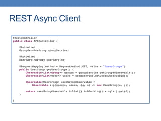 REST Async Client
@RestController
public class APIController {
@Autowired
GroupServiceProxy groupService;
@Autowired
UserServiceProxy userService;
@RequestMapping(method = RequestMethod.GET, value = "/userGroups")
public UserGroup getUserGroups() {
Observable<List<Group>> groups = groupService.getGroupsObservable();
Observable<List<User>> users = userService.getUsersObservable();
Observable<UserGroup> userGroupObservable =
Observable.zip(groups, users, (g, u) -> new UserGroup(u, g));
return userGroupObservable.toList().toBlocking().single().get(0);
}
}
 