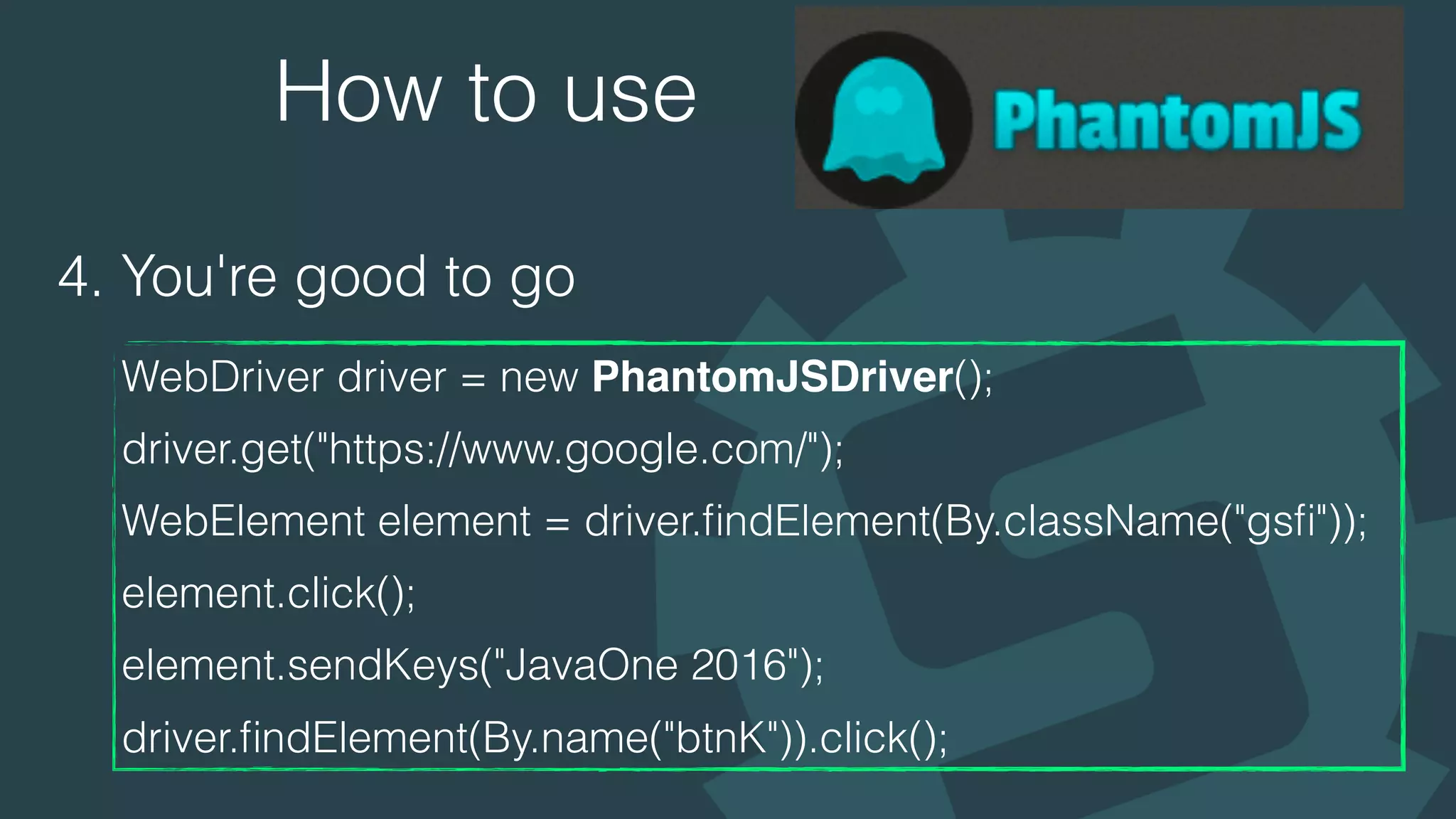 How to use
4. You're good to go
WebDriver driver = new PhantomJSDriver(); 
driver.get("https://www.google.com/"); 
WebElement element = driver.ﬁndElement(By.className("gsﬁ")); 
element.click(); 
element.sendKeys("JavaOne 2016"); 
driver.ﬁndElement(By.name("btnK")).click();
 