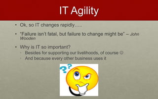 IT Agility
• Ok, so IT changes rapidly…..
• “Failure isn’t fatal, but failure to change might be” – John
Wooden
• Why is IT so important?
• Besides for supporting our livelihoods, of course 
• And because every other business uses it
 