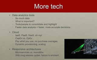 More tech
• Data analytics tools
• So much data
• What is important?
• Tools/people to consolidate and highlight
• Faster data analysis = faster, more accurate decisions
• Cloud
• IaaS, PaaS, SaaS, oh my!
• CapEx vs. OpEx
• Pay what you use, no purchase overages
• Dynamic provisioning, scaling
• Responsive architectures
• Microservices vs. monoliths
• With long release cycles, failure is eminent
 