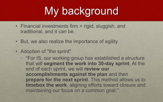 My background
• Financial investments firm = rigid, sluggish, and
traditional, and it can be.
• But, we also realize the importance of agility.
• Adoption of "the sprint"
• “For IS, our working group has established a structure
that will segment the work into 30-day sprint. At the
end of each sprint, we will review our
accomplishments against the plan and then
prepare for the next sprint. This method allows us to
timebox the work, aligning efforts toward closure and
maintaining our focus on a common goal.”
 