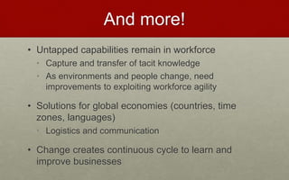 And more!
• Untapped capabilities remain in workforce
• Capture and transfer of tacit knowledge
• As environments and people change, need
improvements to exploiting workforce agility
• Solutions for global economies (countries, time
zones, languages)
• Logistics and communication
• Change creates continuous cycle to learn and
improve businesses
 