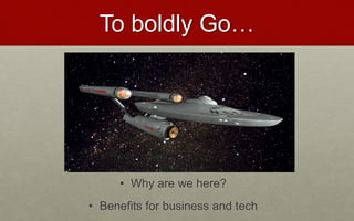 To boldly Go…
• Why are we here?
• Benefits for business and tech
 