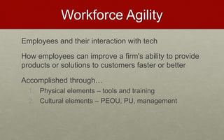 Workforce Agility
Employees and their interaction with tech
How employees can improve a firm's ability to provide
products or solutions to customers faster or better
Accomplished through…
1. Physical elements – tools and training
2. Cultural elements – PEOU, PU, management
 