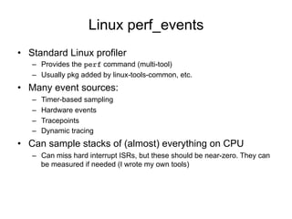 Linux perf_events
• Standard Linux profiler
– Provides the perf command (multi-tool)
– Usually pkg added by linux-tools-common, etc.
• Many event sources:
– Timer-based sampling
– Hardware events
– Tracepoints
– Dynamic tracing
• Can sample stacks of (almost) everything on CPU
– Can miss hard interrupt ISRs, but these should be near-zero. They can
be measured if needed (I wrote my own tools)