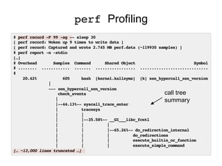perf Profiling
# perf record -F 99 -ag -- sleep 30
[ perf record: Woken up 9 times to write data ]
[ perf record: Captured and wrote 2.745 MB perf.data (~119930 samples) ]
# perf report -n -stdio
[…]
# Overhead Samples Command Shared Object Symbol
# ........ ............ ....... ................. .............................
#
20.42% 605 bash [kernel.kallsyms] [k] xen_hypercall_xen_version
|
--- xen_hypercall_xen_version
check_events
|
|--44.13%-- syscall_trace_enter
| tracesys
| |
| |--35.58%-- __GI___libc_fcntl
| | |
| | |--65.26%-- do_redirection_internal
| | | do_redirections
| | | execute_builtin_or_function
| | | execute_simple_command
[… ~13,000 lines truncated …]
call tree
summary
 