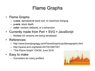 Flame Graphs
• Flame Graphs:
– x-axis: alphabetical stack sort, to maximize merging
– y-axis: stack depth
– color: random (default), or a dimension
• Currently made from Perl + SVG + JavaScript
– Multiple d3 versions are being developed
• References:
– https://www.brendangregg.com/FlameGraphs/cpuflamegraphs.html
– https://queue.acm.org/detail.cfm?id=2927301
– "The Flame Graph" CACM, June 2016
• Easy to make
– Converters for many profilers