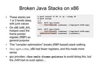 Broken Java Stacks on x86
•  These stacks are
1 or 2 levels deep,
with junk values
•  On x86 (x86_64),
hotspot uses the
frame pointer
register (RBP) as
general purpose
•  This "compiler optimization" breaks (RBP-based) stack walking
•  Once upon a time, x86 had fewer registers, and this made more
sense
•  gcc provides -fno-omit-frame-pointer to avoid doing this, but
the JVM had no such option…
# perf record –F 99 –a –g – sleep 30
# perf script
[…]
java 4579 cpu-clock:
7f417908c10b [unknown] (/tmp/perf-4458.map)
java 4579 cpu-clock:
7f41792fc65f [unknown] (/tmp/perf-4458.map)
a2d53351ff7da603 [unknown] ([unknown])
[…]
 