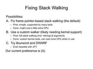 Fixing Stack Walking
Possibilities:
A. Fix frame pointer-based stack walking (the default)
– Pros: simple, supported by many tools
– Cons: might cost a little extra CPU
B. Use a custom walker (likely needing kernel support)
– Pros: full stack walking (incl. inlining) & arguments
– Cons: custom kernel code, can cost more CPU when in use
C. Try libunwind and DWARF
– Even feasible with JIT?
Our current preference is (A)