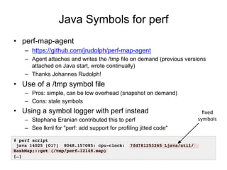 Java Symbols for perf
•  perf-map-agent
–  https://github.com/jrudolph/perf-map-agent
–  Agent attaches and writes the /tmp file on demand (previous versions
attached on Java start, wrote continually)
–  Thanks Johannes Rudolph!
•  Use of a /tmp symbol file
–  Pros: simple, can be low overhead (snapshot on demand)
–  Cons: stale symbols
•  Using a symbol logger with perf instead
–  Stephane Eranian contributed this to perf
–  See lkml for "perf: add support for profiling jitted code"
# perf script
java 14025 [017] 8048.157085: cpu-clock: 7fd781253265 Ljava/util/
HashMap;::get (/tmp/perf-12149.map)
[…]
ﬁxed	
symbols	
 