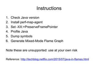 Instructions
1. Check Java version
2. Install perf-map-agent
3. Set -XX:+PreserveFramePointer
4. Profile Java
5. Dump symbols
6. Generate Mixed-Mode Flame Graph
Note these are unsupported: use at your own risk
Reference: https://techblog.netflix.com/2015/07/java-in-flames.html